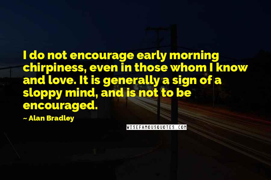 Alan Bradley Quotes: I do not encourage early morning chirpiness, even in those whom I know and love. It is generally a sign of a sloppy mind, and is not to be encouraged.