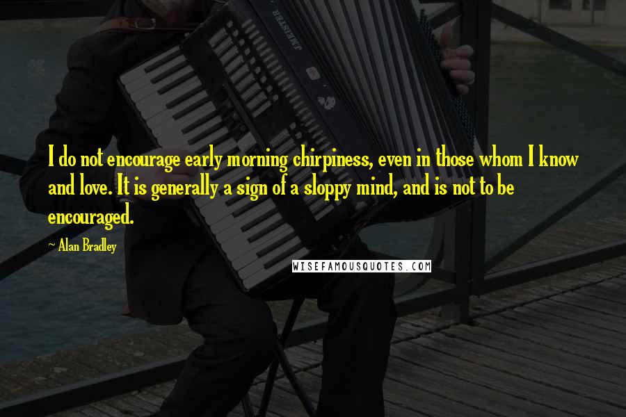 Alan Bradley Quotes: I do not encourage early morning chirpiness, even in those whom I know and love. It is generally a sign of a sloppy mind, and is not to be encouraged.