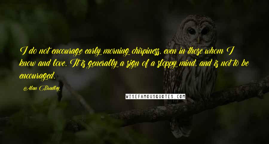 Alan Bradley Quotes: I do not encourage early morning chirpiness, even in those whom I know and love. It is generally a sign of a sloppy mind, and is not to be encouraged.