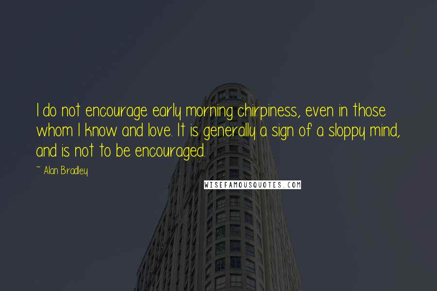 Alan Bradley Quotes: I do not encourage early morning chirpiness, even in those whom I know and love. It is generally a sign of a sloppy mind, and is not to be encouraged.