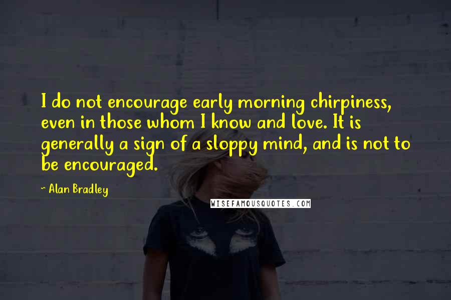 Alan Bradley Quotes: I do not encourage early morning chirpiness, even in those whom I know and love. It is generally a sign of a sloppy mind, and is not to be encouraged.