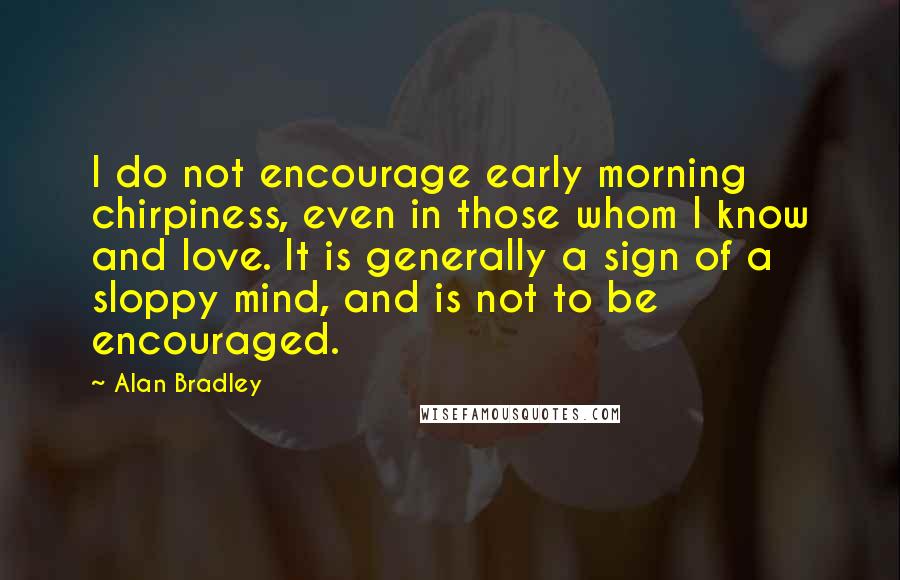 Alan Bradley Quotes: I do not encourage early morning chirpiness, even in those whom I know and love. It is generally a sign of a sloppy mind, and is not to be encouraged.