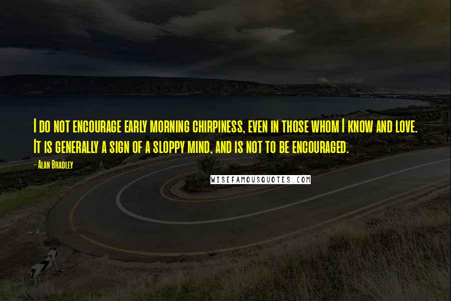 Alan Bradley Quotes: I do not encourage early morning chirpiness, even in those whom I know and love. It is generally a sign of a sloppy mind, and is not to be encouraged.