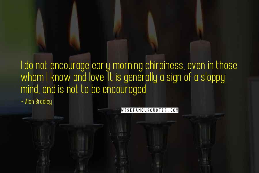 Alan Bradley Quotes: I do not encourage early morning chirpiness, even in those whom I know and love. It is generally a sign of a sloppy mind, and is not to be encouraged.