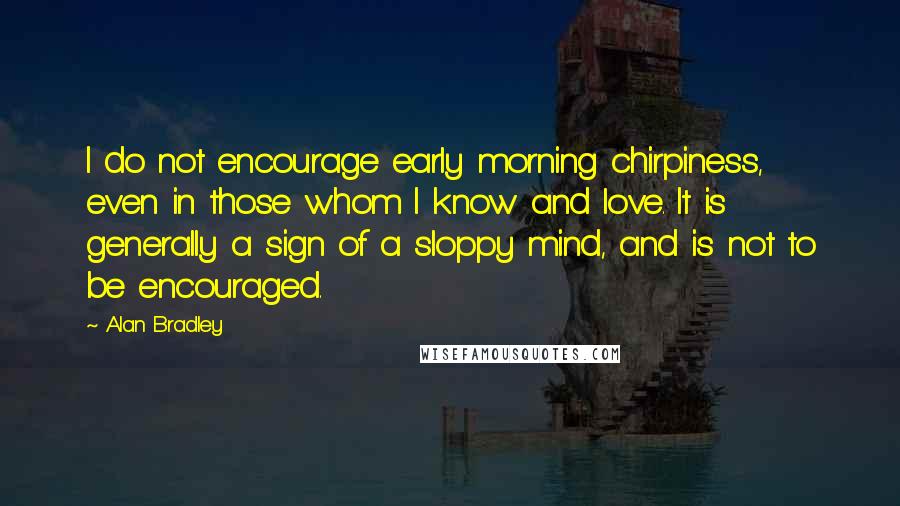 Alan Bradley Quotes: I do not encourage early morning chirpiness, even in those whom I know and love. It is generally a sign of a sloppy mind, and is not to be encouraged.