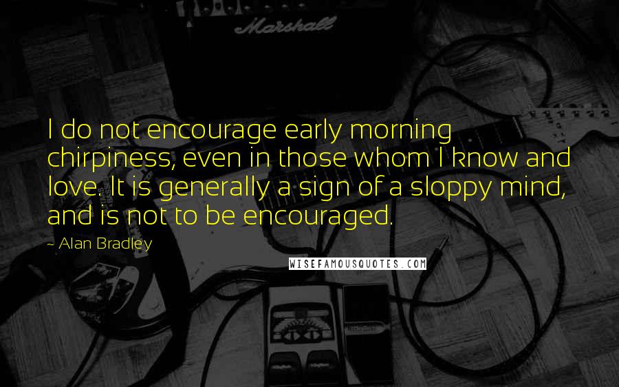 Alan Bradley Quotes: I do not encourage early morning chirpiness, even in those whom I know and love. It is generally a sign of a sloppy mind, and is not to be encouraged.