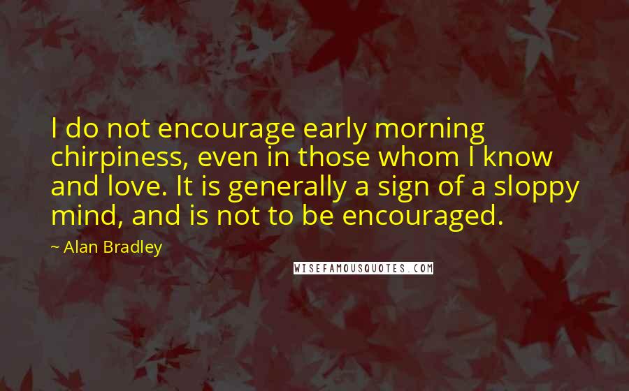 Alan Bradley Quotes: I do not encourage early morning chirpiness, even in those whom I know and love. It is generally a sign of a sloppy mind, and is not to be encouraged.