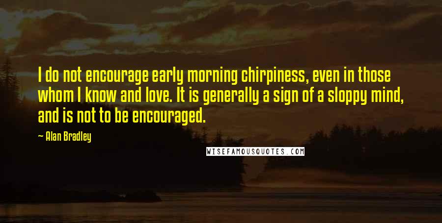 Alan Bradley Quotes: I do not encourage early morning chirpiness, even in those whom I know and love. It is generally a sign of a sloppy mind, and is not to be encouraged.