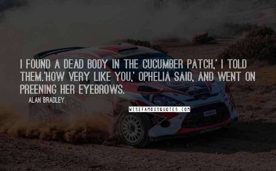Alan Bradley Quotes: I found a dead body in the cucumber patch,' I told them.'How very like you,' Ophelia said, and went on preening her eyebrows.