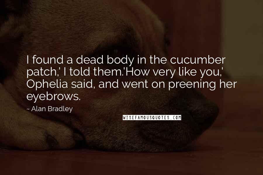 Alan Bradley Quotes: I found a dead body in the cucumber patch,' I told them.'How very like you,' Ophelia said, and went on preening her eyebrows.