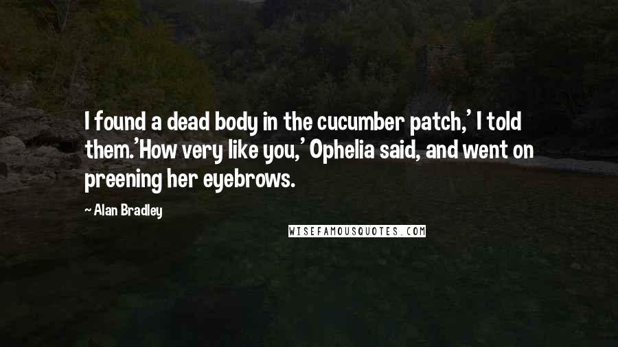 Alan Bradley Quotes: I found a dead body in the cucumber patch,' I told them.'How very like you,' Ophelia said, and went on preening her eyebrows.