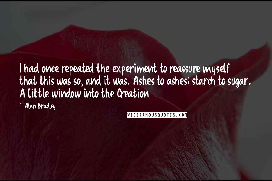 Alan Bradley Quotes: I had once repeated the experiment to reassure myself that this was so, and it was. Ashes to ashes; starch to sugar. A little window into the Creation