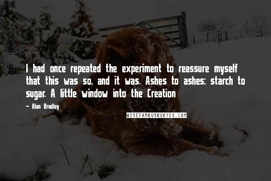 Alan Bradley Quotes: I had once repeated the experiment to reassure myself that this was so, and it was. Ashes to ashes; starch to sugar. A little window into the Creation