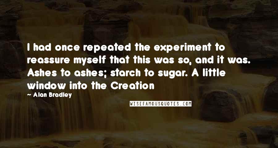 Alan Bradley Quotes: I had once repeated the experiment to reassure myself that this was so, and it was. Ashes to ashes; starch to sugar. A little window into the Creation