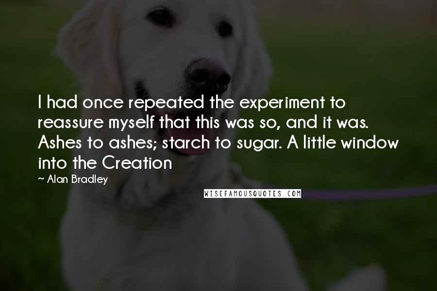 Alan Bradley Quotes: I had once repeated the experiment to reassure myself that this was so, and it was. Ashes to ashes; starch to sugar. A little window into the Creation