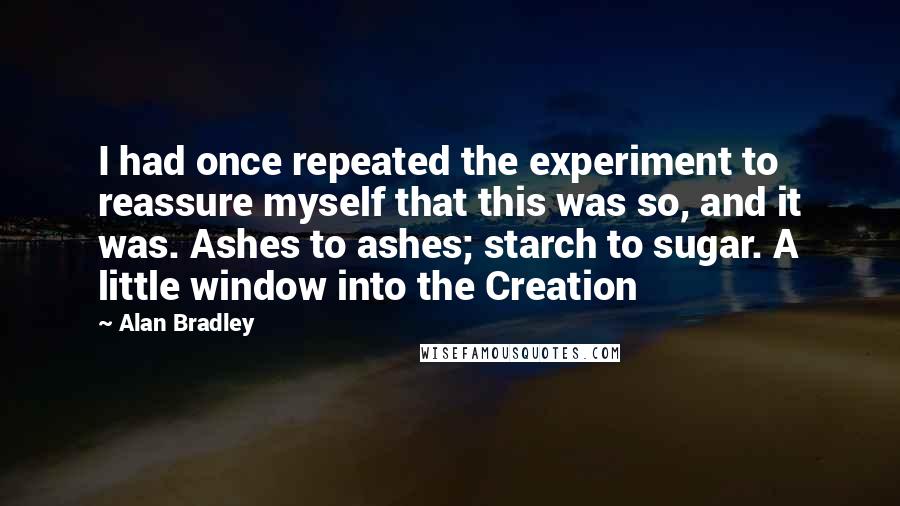 Alan Bradley Quotes: I had once repeated the experiment to reassure myself that this was so, and it was. Ashes to ashes; starch to sugar. A little window into the Creation