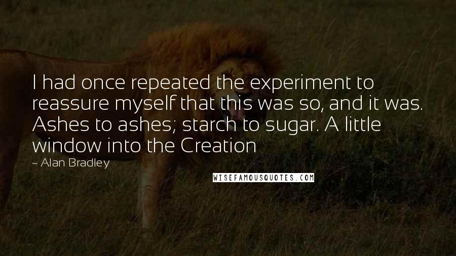 Alan Bradley Quotes: I had once repeated the experiment to reassure myself that this was so, and it was. Ashes to ashes; starch to sugar. A little window into the Creation