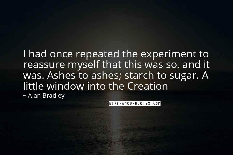 Alan Bradley Quotes: I had once repeated the experiment to reassure myself that this was so, and it was. Ashes to ashes; starch to sugar. A little window into the Creation