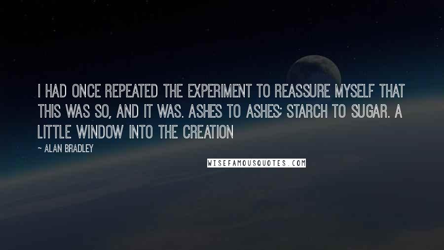 Alan Bradley Quotes: I had once repeated the experiment to reassure myself that this was so, and it was. Ashes to ashes; starch to sugar. A little window into the Creation