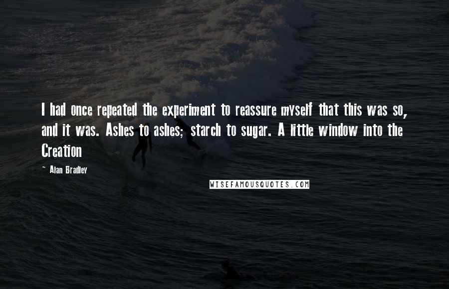 Alan Bradley Quotes: I had once repeated the experiment to reassure myself that this was so, and it was. Ashes to ashes; starch to sugar. A little window into the Creation