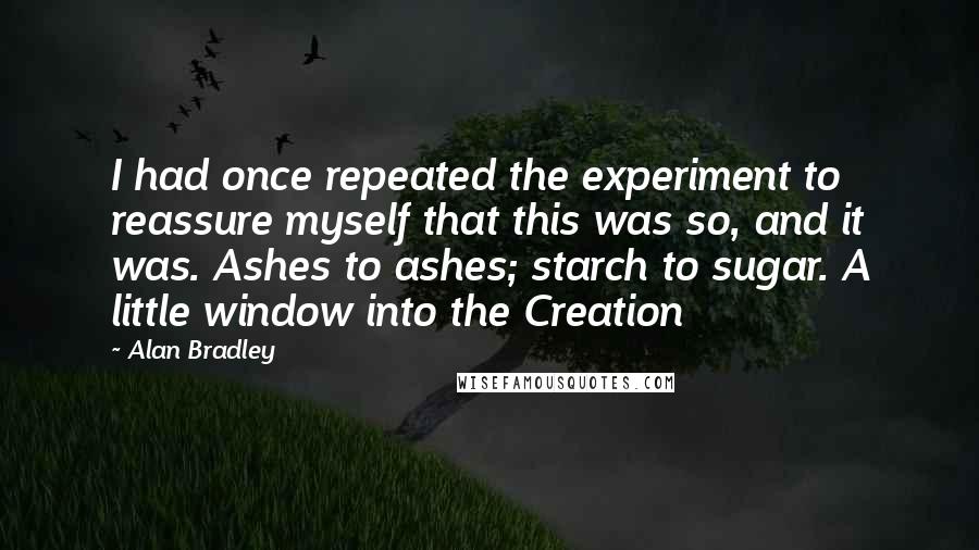 Alan Bradley Quotes: I had once repeated the experiment to reassure myself that this was so, and it was. Ashes to ashes; starch to sugar. A little window into the Creation