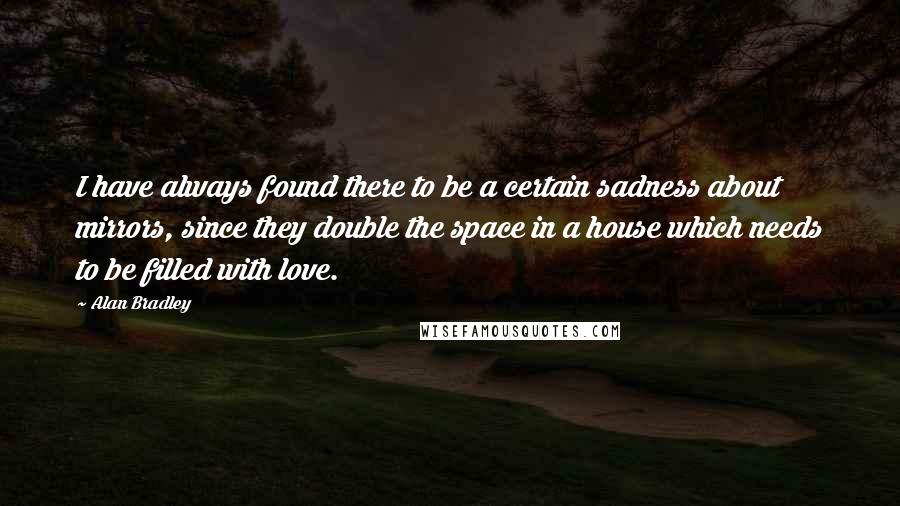 Alan Bradley Quotes: I have always found there to be a certain sadness about mirrors, since they double the space in a house which needs to be filled with love.