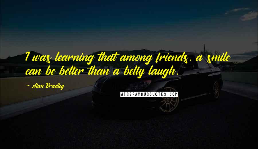 Alan Bradley Quotes: I was learning that among friends, a smile can be better than a belly laugh.