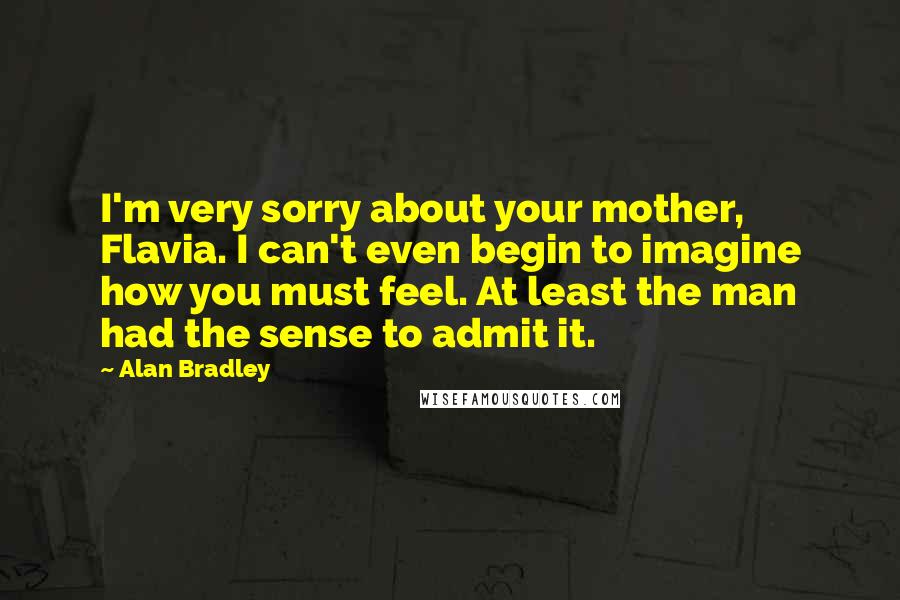 Alan Bradley Quotes: I'm very sorry about your mother, Flavia. I can't even begin to imagine how you must feel. At least the man had the sense to admit it.