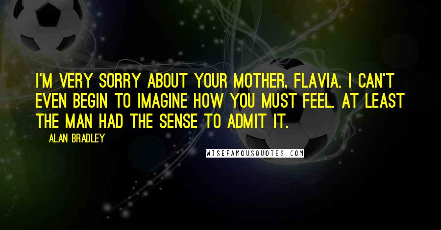 Alan Bradley Quotes: I'm very sorry about your mother, Flavia. I can't even begin to imagine how you must feel. At least the man had the sense to admit it.