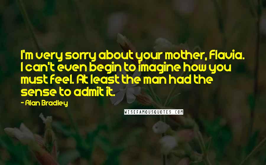 Alan Bradley Quotes: I'm very sorry about your mother, Flavia. I can't even begin to imagine how you must feel. At least the man had the sense to admit it.