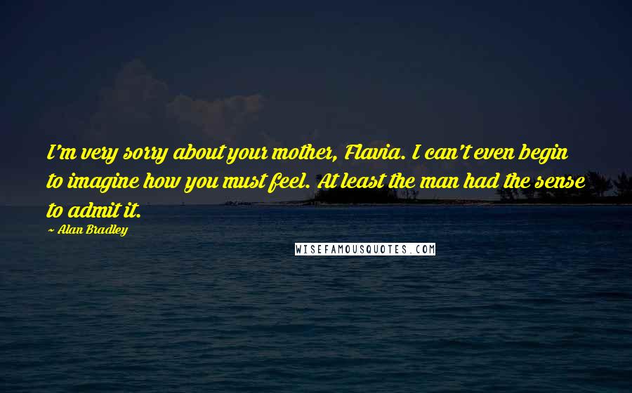 Alan Bradley Quotes: I'm very sorry about your mother, Flavia. I can't even begin to imagine how you must feel. At least the man had the sense to admit it.