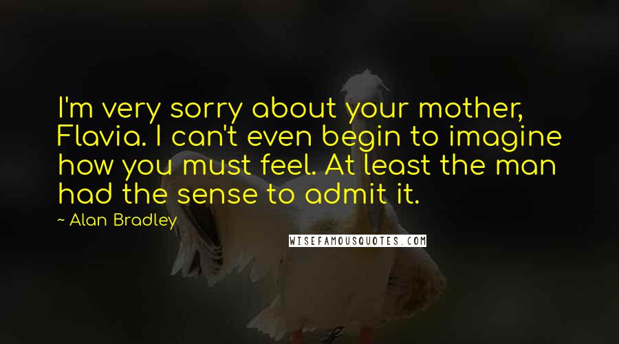 Alan Bradley Quotes: I'm very sorry about your mother, Flavia. I can't even begin to imagine how you must feel. At least the man had the sense to admit it.