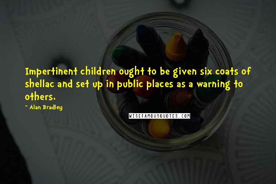 Alan Bradley Quotes: Impertinent children ought to be given six coats of shellac and set up in public places as a warning to others.