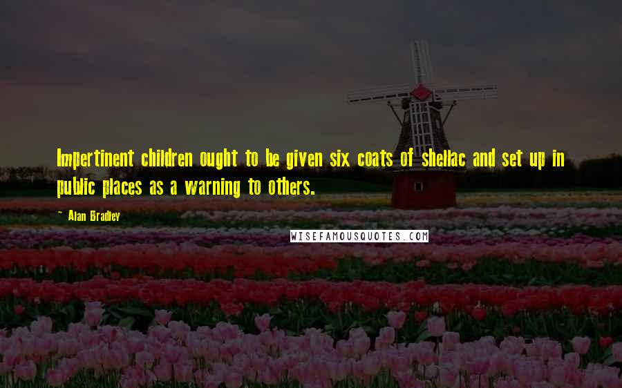 Alan Bradley Quotes: Impertinent children ought to be given six coats of shellac and set up in public places as a warning to others.