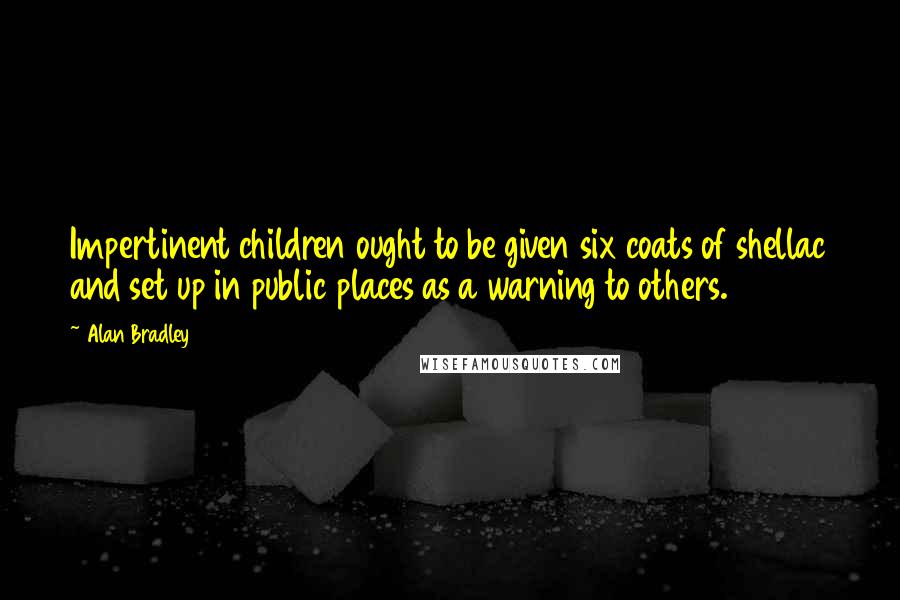 Alan Bradley Quotes: Impertinent children ought to be given six coats of shellac and set up in public places as a warning to others.