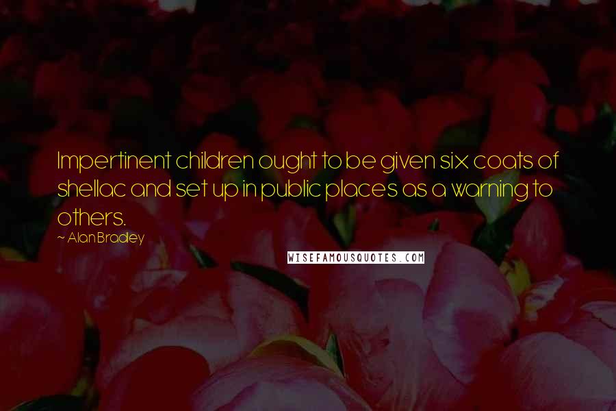 Alan Bradley Quotes: Impertinent children ought to be given six coats of shellac and set up in public places as a warning to others.