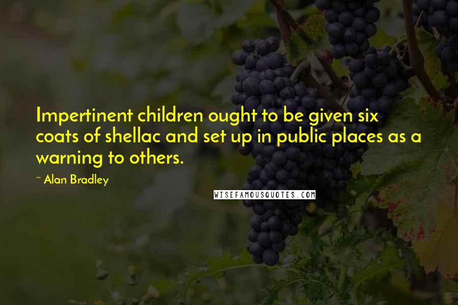 Alan Bradley Quotes: Impertinent children ought to be given six coats of shellac and set up in public places as a warning to others.