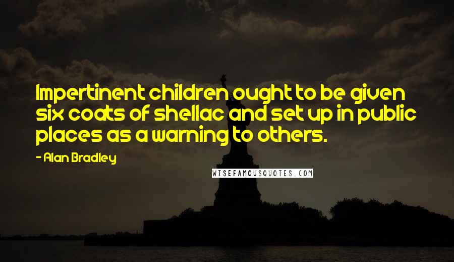 Alan Bradley Quotes: Impertinent children ought to be given six coats of shellac and set up in public places as a warning to others.