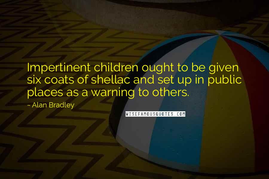 Alan Bradley Quotes: Impertinent children ought to be given six coats of shellac and set up in public places as a warning to others.