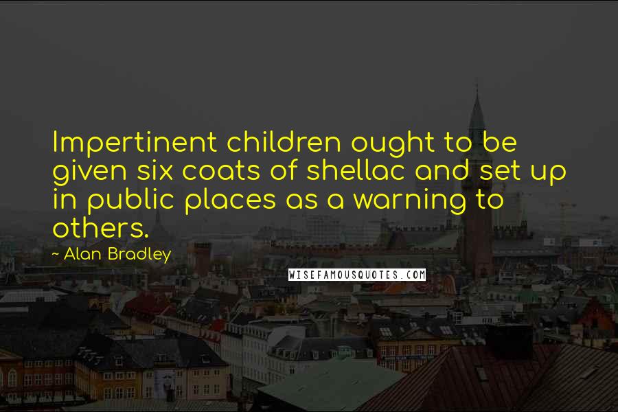 Alan Bradley Quotes: Impertinent children ought to be given six coats of shellac and set up in public places as a warning to others.