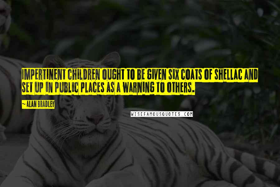 Alan Bradley Quotes: Impertinent children ought to be given six coats of shellac and set up in public places as a warning to others.