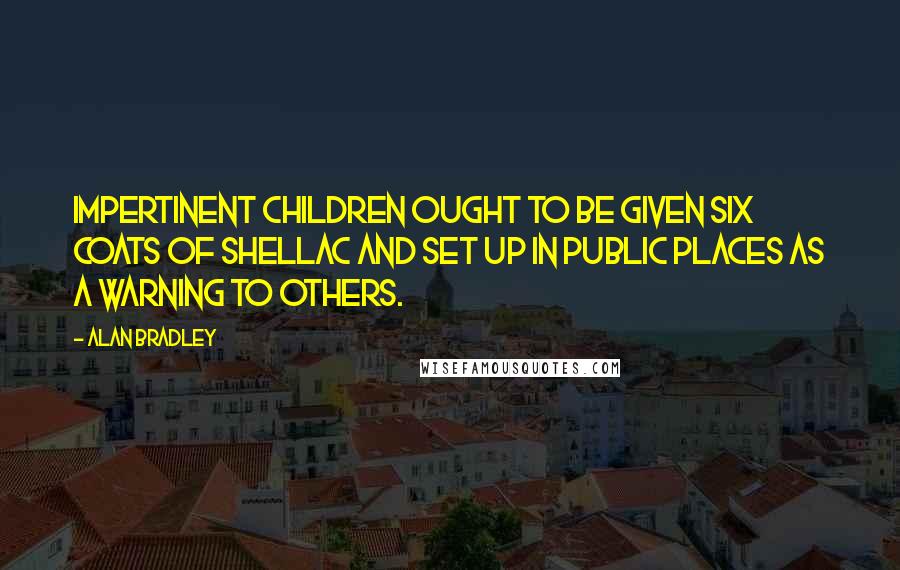 Alan Bradley Quotes: Impertinent children ought to be given six coats of shellac and set up in public places as a warning to others.