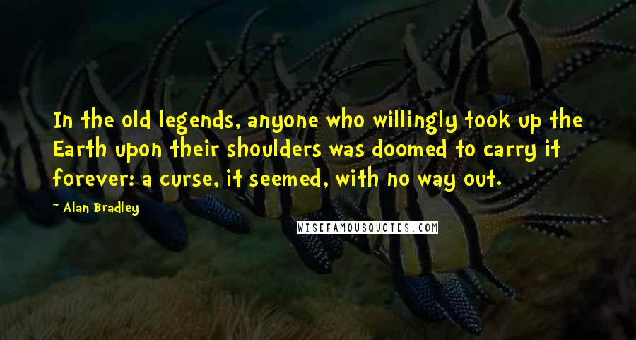 Alan Bradley Quotes: In the old legends, anyone who willingly took up the Earth upon their shoulders was doomed to carry it forever: a curse, it seemed, with no way out.
