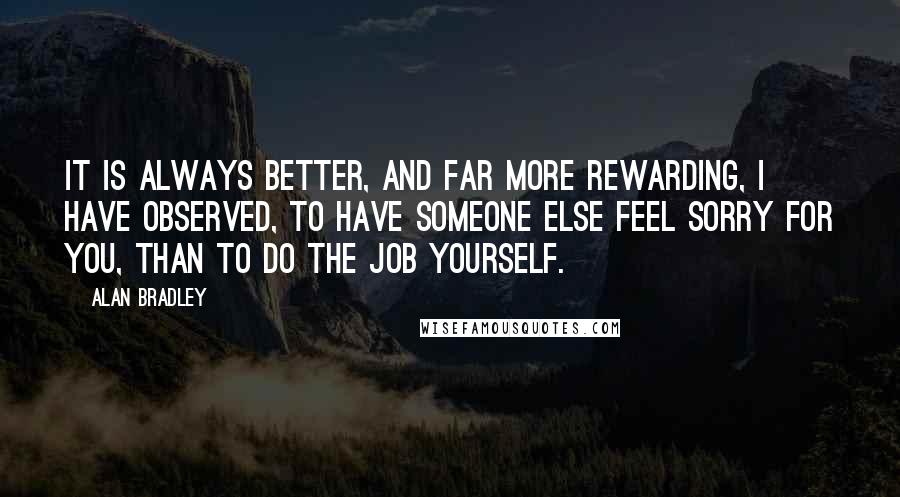 Alan Bradley Quotes: It is always better, and far more rewarding, I have observed, to have someone else feel sorry for you, than to do the job yourself.