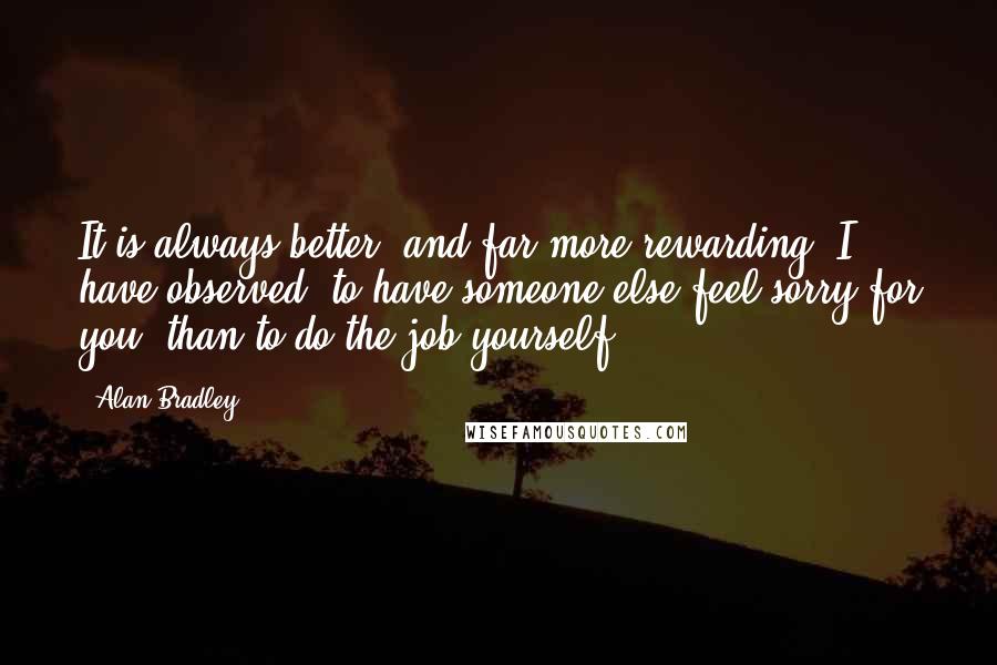 Alan Bradley Quotes: It is always better, and far more rewarding, I have observed, to have someone else feel sorry for you, than to do the job yourself.