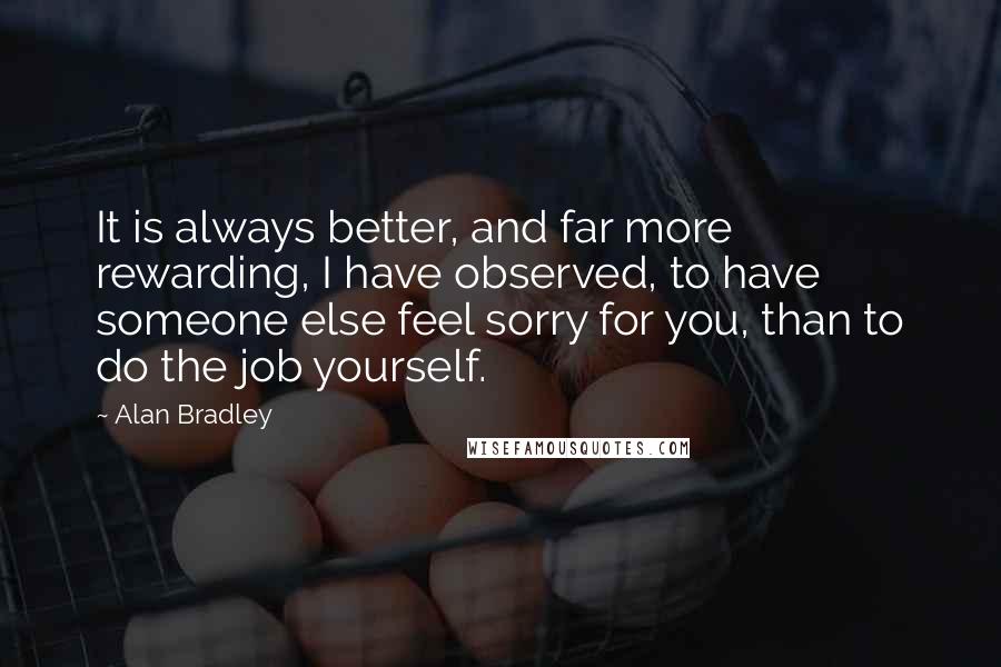 Alan Bradley Quotes: It is always better, and far more rewarding, I have observed, to have someone else feel sorry for you, than to do the job yourself.