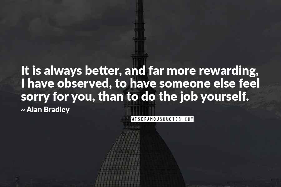 Alan Bradley Quotes: It is always better, and far more rewarding, I have observed, to have someone else feel sorry for you, than to do the job yourself.