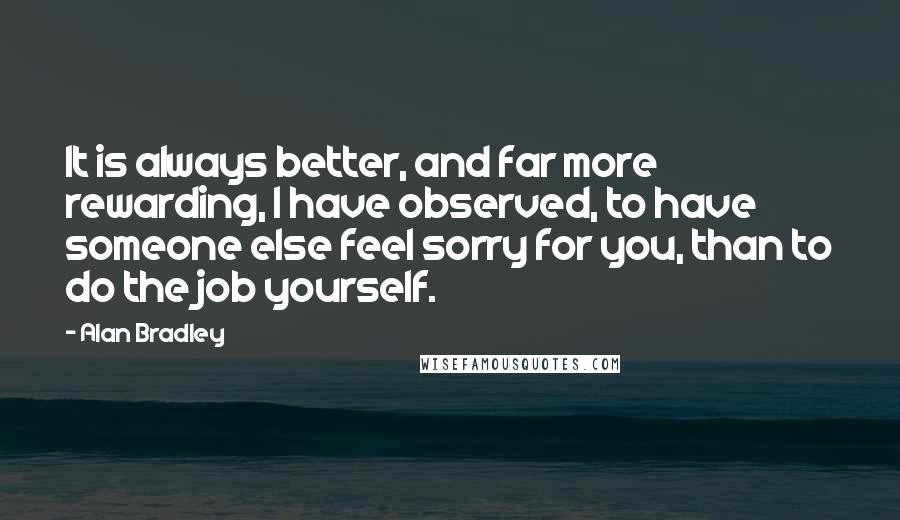 Alan Bradley Quotes: It is always better, and far more rewarding, I have observed, to have someone else feel sorry for you, than to do the job yourself.