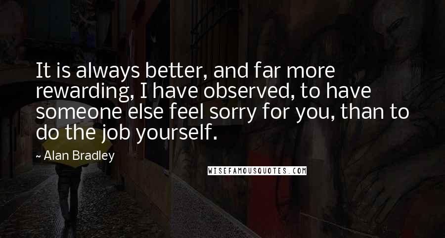 Alan Bradley Quotes: It is always better, and far more rewarding, I have observed, to have someone else feel sorry for you, than to do the job yourself.