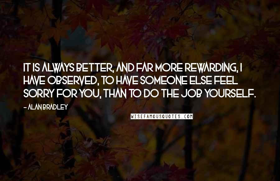 Alan Bradley Quotes: It is always better, and far more rewarding, I have observed, to have someone else feel sorry for you, than to do the job yourself.